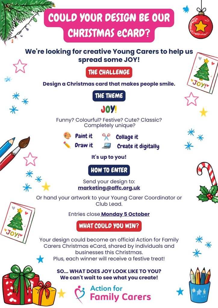 Text on festive background: 

COULD YOUR DESIGN BE OUR CHRISTMAS eCARD?
We’re looking for 3 creative Young Carers to help us spread some JOY!

Your challenge:
Design a Christmas card that makes people smile.

THE THEME?
JOY!

Funny? Colourful? Festive? Cute? Classic? Completely unique?

It’s up to you!

🎨 Paint it
✏️ Draw it
✂️ Collage it
💻 Create it digitally

HOW TO ENTER

Send your design to:
marketing@affc.org.uk

Or hand your artwork to your Young Carer Coordinator or Club Lead.

Entries close Monday 5 October

WHAT COULD YOU WIN?

Your design could become an official Action for Family Carers Christmas eCard, shared by individuals and businesses this Christmas.

Plus, each winner will receive a festive treat!

SO… WHAT DOES JOY LOOK LIKE TO YOU?

We can’t wait to see what you create!